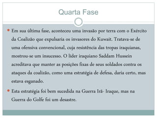 Quarta Fase
 Em sua última fase, aconteceu uma invasão por terra com o Exército
da Coalizão que expulsaria os invasores do Kuwait. Tratava-se de
uma ofensiva convencional, cuja resistência das tropas iraquianas,
mostrou-se um insucesso. O líder iraquiano Saddam Hussein
acreditava que manter as posições fixas de seus soldados contra os
ataques da coalizão, como uma estratégia de defesa, daria certo, mas
estava esganado.
 Esta estratégia foi bem sucedida na Guerra Irã- Iraque, mas na
Guerra do Golfe foi um desastre.
 