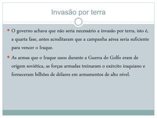 Invasão por terra
 O governo achava que não seria necessário a invasão por terra, isto é,
a quarta fase, antes acreditaram que a campanha aérea seria suficiente
para vencer o Iraque.
 As armas que o Iraque usou durante a Guerra do Golfo eram de
origem soviética, as forças armadas treinaram o exército iraquiano e
forneceram bilhões de dólares em armamentos de alto nível.
 