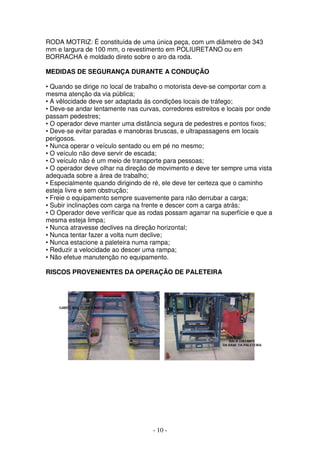 - 10 -
RODA MOTRIZ: É constituída de uma única peça, com um diâmetro de 343
mm e largura de 100 mm, o revestimento em POLIURETANO ou em
BORRACHA é moldado direto sobre o aro da roda.
MEDIDAS DE SEGURANÇA DURANTE A CONDUÇÃO
• Quando se dirige no local de trabalho o motorista deve-se comportar com a
mesma atenção da via pública;
• A vêlocidade deve ser adaptada ás condições locais de tráfego;
• Deve-se andar lentamente nas curvas, corredores estreitos e locais por onde
passam pedestres;
• O operador deve manter uma distância segura de pedestres e pontos fixos;
• Deve-se evitar paradas e manobras bruscas, e ultrapassagens em locais
perigosos.
• Nunca operar o veículo sentado ou em pé no mesmo;
• O veículo não deve servir de escada;
• O veículo não é um meio de transporte para pessoas;
• O operador deve olhar na direção de movimento e deve ter sempre uma vista
adequada sobre a área de trabalho;
• Especialmente quando dirigindo de ré, ele deve ter certeza que o caminho
esteja livre e sem obstrução;
• Freie o equipamento sempre suavemente para não derrubar a carga;
• Subir inclinações com carga na frente e descer com a carga atrás;
• O Operador deve verificar que as rodas possam agarrar na superfície e que a
mesma esteja limpa;
• Nunca atravesse declives na direção horizontal;
• Nunca tentar fazer a volta num declive;
• Nunca estacione a paleteira numa rampa;
• Reduzir a velocidade ao descer uma rampa;
• Não efetue manutenção no equipamento.
RISCOS PROVENIENTES DA OPERAÇÃO DE PALETEIRA
 