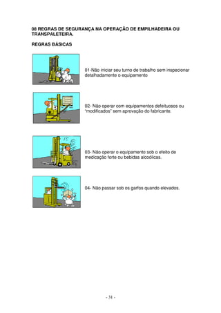 - 31 -
08 REGRAS DE SEGURANÇA NA OPERAÇÃO DE EMPILHADEIRA OU
TRANSPALETEIRA.
REGRAS BÁSICAS
01-Não iniciar seu turno de trabalho sem inspecionar
detalhadamente o equipamento
02- Não operar com equipamentos defeituosos ou
“modificados” sem aprovação do fabricante.
03- Não operar o equipamento sob o efeito de
medicação forte ou bebidas alcoólicas.
04- Não passar sob os garfos quando elevados.
 