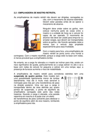 - 7 -
2.2 - EMPILHADEIRA DE MASTRO RETRÁTIL
As empilhadeiras de mastro retrátil não devem ser dirigidas, carregadas ou
não, com o mecanismo de alcance estendido.
Devem estar paradas antes de se operar o
mecanismo de alcance.
Ninguém deve andar sobre os garfos, nem
colocar nenhuma parte do corpo entre o
mastro e a unidade de força se o veículo for
capaz de ser operado. O movimento de
alcance não deve ser usado para empurrar ou
arrastar cargas, que devem ser transportadas
sobre os garfos, não ficando apoiadas neles a
menos que o veículo seja projetado
especialmente para essa finalidade.
Com o mastro para fora, uma empilhadeira de
mastro retrátil se porta como uma frontal a
contrapeso. Com o mastro recolhido, porque a carga está na base com rodas,
é menos provável que a empilhadeira tombe.
No entanto, se a carga for elevada e o mastro se inclinar para trás, existe um
risco significativo de queda, particularmente se a carga estiver no alto e se a
base com rodas do veículo for pequena e estiver em uma rampa; aqui, a
presença de buracos aumenta o risco de instabilidade.
A empilhadeira de mastro retrátil para corredores estreitos tem uma
suspensão de quatro pontos. Este modelo tem
uma possibilidade ligeiramente menor de tombar
lateralmente, mas ele é muito mais sensível à
inclinação para trás por uma transferência de peso
na direção posterior. Uma vez que a carga é
transportada dentro da área definida por quatro
pontos de suspensão, o ponto de equilíbrio da
empilhadeira carregada está perto das rodas
traseiras. Quando a carga é elevada, uma parada
repentina em marcha à ré pode criar um efeito
de transferência de peso suficiente para deslocar o
ponto de equilíbrio além do eixo traseiro, tombando
a empilhadeira para trás.
 