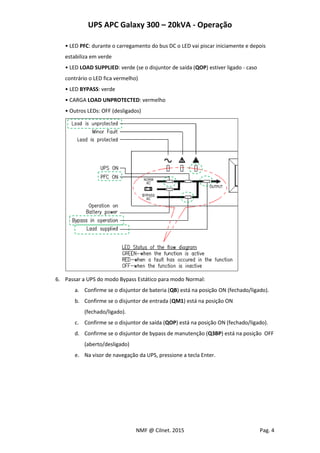UPS APC Galaxy 300 – 20kVA - Operação
NMF @ Cilnet. 2015 Pag. 4
• LED PFC: durante o carregamento do bus DC o LED vai piscar iniciamente e depois
estabiliza em verde
• LED LOAD SUPPLIED: verde (se o disjuntor de saída (QOP) estiver ligado - caso
contrário o LED fica vermelho)
• LED BYPASS: verde
• CARGA LOAD UNPROTECTED: vermelho
• Outros LEDs: OFF (desligados)
6. Passar a UPS do modo Bypass Estático para modo Normal:
a. Confirme se o disjuntor de bateria (QB) está na posição ON (fechado/ligado).
b. Confirme se o disjuntor de entrada (QM1) está na posição ON
(fechado/ligado).
c. Confirme se o disjuntor de saída (QOP) está na posição ON (fechado/ligado).
d. Confirme se o disjuntor de bypass de manutenção (Q3BP) está na posição OFF
(aberto/desligado)
e. Na visor de navegação da UPS, pressione a tecla Enter.
 