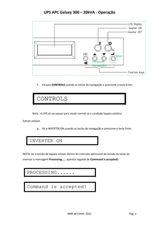 UPS APC Galaxy 300 – 20kVA - Operação
NMF @ Cilnet. 2015 Pag. 5
f. Vá para CONTROLS usando as teclas de navegação e pressione a tecla Enter.
Nota : A UPS só vai passar para modo normal se a condição bypass estático
Estiver estável.
g. Vá a INVERTER ON usando as teclas de navegação e pressione a tecla Enter.
NOTA: Se a tensão de bypass estiver dentro do intervalo admissivel de tensão de saída do
inversor a mensagem Processing..... aparece seguido de Command is accepted!.
Enter
(Teclas de
Navegação)
 