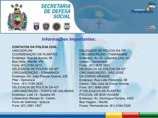 Informações Importantes: CONTATOS DA POLÍCIA CIVIL UNICODPLAN COORDENAÇÃO DE PLANTÃO Endereço: Rua da Aurora, 48 Boa Vista - Recife –PE Fone: (81) 3184.3213 DELEGACIA DE POLÍCIA DA 30ª CIRCUNSCRIÇÃO - ITAMARACÁ Endereço: Av. João Pessoa Guerra, 230 Pilar - Itamaracá Fone:  (81) 3184.3433 DELEGACIA DE POLÍCIA DA 43ª CIRCUNSCRIÇÃO - PORTO DE GALINHAS Endereço: Lote 14 - Quadra 4A Loteamento Merepe III - Centro Porto de Galinhas - Ipojuca Fone: (81) 3561.1937 DELEGACIA DE POLÍCIA DA 79ª CIRCUNSCRIÇÃO - TAMANDARÉ Endereço: Av. Dr. Leopoldo Lins, s/n Centro - Tamandaré Fone:  (81) 3676.3901 DELEGACIA DE POLÍCIA DA 82ª CIRCUNSCRIÇÃO - SÃO JOSÉ DA COROA GRANDE Endereço: Rua Lídio Florentino, 68 Centro - São José da Coroa Grande Fone: (81) 3688-2903 2ª DELEGACIA DE PLANTÃO POLÍCIAL DE BOA VIAGEM Endereço: Av. Domingos Ferreira, 4420  Boa Viagem - Recife Fones: Permanência: (81) 3184-3320 