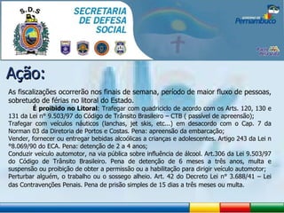 Ação: As fiscalizações ocorrerão nos finais de semana, período de maior fluxo de pessoas, sobretudo de férias no litoral do Estado.    É proibido no Litoral : Trafegar com quadriciclo de acordo com os Arts. 120, 130 e 131 da Lei n° 9.503/97 do Código de Trânsito Brasileiro – CTB ( passível de apreensão); Trafegar com veículos náuticos (lanchas, jet skis, etc...) em desacordo com o Cap. 7 da Norman 03 da Diretoria de Portos e Costas. Pena: apreensão da embarcação; Vender, fornecer ou entregar bebidas alcoólicas a crianças e adolescentes. Artigo 243 da Lei n°8.069/90 do ECA. Pena: detenção de 2 a 4 anos; Conduzir veículo automotor, na via pública sobre influência de álcool. Art.306 da Lei 9.503/97 do Código de Trânsito Brasileiro. Pena de detenção de 6 meses a três anos, multa e suspensão ou proibição de obter a permissão ou a habilitação para dirigir veículo automotor; Perturbar alguém, o trabalho ou o sossego alheio. Art. 42 do Decreto Lei n° 3.688/41 – Lei das Contravenções Penais. Pena de prisão simples de 15 dias a três meses ou multa. 