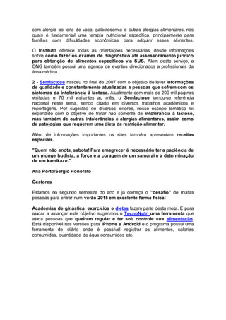 com alergia ao leite de vaca, galactosemia e outras alergias alimentares, nos 
quais é fundamental uma terapia nutricional específica, principalmente para 
famílias com dificuldades econômicas para adquirir esses alimentos. 
O Instituto oferece todas as orientações necessárias, desde informações 
sobre como fazer os exames de diagnóstico até assessoramento jurídico 
para obtenção de alimentos específicos via SUS. Além deste serviço, a 
ONG também possui uma agenda de eventos direcionados a profissionais da 
área médica. 
2 - Semlactose nasceu no final de 2007 com o objetivo de levar informações 
de qualidade e constantemente atualizadas a pessoas que sofrem com os 
sintomas da intolerância à lactose. Atualmente com mais de 200 mil páginas 
visitadas e 70 mil visitantes ao mês, o Semlactose tornou-se referência 
nacional neste tema, sendo citado em diversos trabalhos acadêmicos e 
reportagens. Por sugestão de diversos leitores, nosso escopo temático foi 
expandido com o objetivo de tratar não somente da intolerância à lactose, 
mas também de outras intolerâncias e alergias alimentares, assim como 
de patologias que requerem uma dieta de restrição alimentar. 
Além de informações importantes os sites também apresentam receitas 
especiais. 
"Quem não anota, sabota! Para emagrecer é necessário ter a paciência de 
um monge budista, a força e a coragem de um samurai e a determinação 
de um kamikaze." 
Ana Porto/Sergio Honorato 
Gestores 
Estamos no segundo semestre do ano e já começa o "desafio" de muitas 
pessoas para entrar num verão 2015 em excelente forma física! 
Academias de ginástica, exercícios e dietas fazem parte desta meta. E para 
ajudar a alcançar este objetivo sugerimos o TecnoNutri uma ferramenta que 
ajuda pessoas que queiram regular e ter sob controle sua alimentação. 
Está disponível nas versões para iPhone e Android e o programa possui uma 
ferramenta de diário onde é possível registrar os alimentos, calorias 
consumidas, quantidade de água consumidos etc. 
