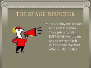 THE STAGE DIRECTOR
This is truly the person
who runs the show.
Their job is to tell
EVERYONE what to do
and to worry that it
will all come together
after much practice!
 