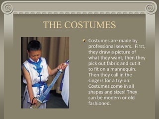 THE COSTUMES
Costumes are made by
professional sewers. First,
they draw a picture of
what they want, then they
pick out fabric and cut it
to fit on a mannequin.
Then they call in the
singers for a try-on.
Costumes come in all
shapes and sizes! They
can be modern or old
fashioned.
 