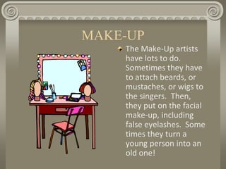 MAKE-UP
The Make-Up artists
have lots to do.
Sometimes they have
to attach beards, or
mustaches, or wigs to
the singers. Then,
they put on the facial
make-up, including
false eyelashes. Some
times they turn a
young person into an
old one!
 