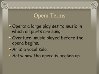 Opera Terms
Opera: a large play set to music in
which all parts are sung.
Overture: music played before the
opera begins.
Aria: a vocal solo.
Acts: how the opera is broken up.
 