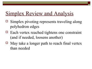Simplex Review and Analysis
   Simplex pivoting represents traveling along
    polyhedron edges
   Each vertex reached tightens one constraint
    (and if needed, loosens another)
   May take a longer path to reach final vertex
    than needed
 