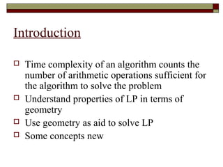 Introduction

   Time complexity of an algorithm counts the
    number of arithmetic operations sufficient for
    the algorithm to solve the problem
   Understand properties of LP in terms of
    geometry
   Use geometry as aid to solve LP
   Some concepts new
 