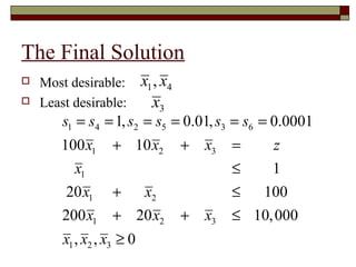 The Final Solution
   Most desirable:        x1 , x4
   Least desirable:         x3
        s1 = s4 = 1, s2 = s5 = 0.01, s3 = s6 = 0.0001
       100 x1     + 10 x2            +   x3   =    z
         x1                                   ≤    1
         20 x1    +  x2                       ≤  100
        200 x1    + 20 x2            +   x3   ≤ 10, 000
        x1 , x2 , x3 ≥ 0
 