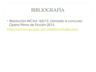 BIBLIOGRAFÍA
• Resolución INCAA 165/15. Llamado a concurso
Opera Prima de Ficción 2015.
http://ant.incaa.gob.ar/castellano...