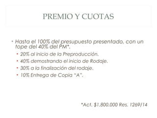 PREMIO Y CUOTAS
• Hasta el 100% del presupuesto presentado, con un
tope del 40% del PM*.
• 20% al inicio de la Preproducci...