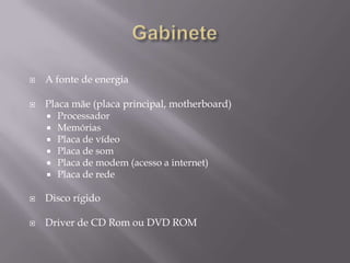    A fonte de energia

   Placa mãe (placa principal, motherboard)
     Processador
     Memórias
     Placa de vídeo
     Placa de som
     Placa de modem (acesso a internet)
     Placa de rede


   Disco rígido

   Driver de CD Rom ou DVD ROM
 