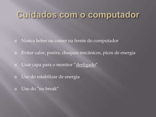    Nunca beber ou comer na frente do computador

   Evitar calor, poeira, choques mecânicos, picos de energia

   Usar capa para o monitor “desligado”

   Uso do estabilizar de energia

   Uso do “no break”
 