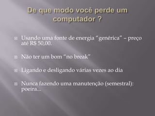    Usando uma fonte de energia “genérica” – preço
    até R$ 50,00.

   Não ter um bom “no break”

   Ligando e desligando várias vezes ao dia

   Nunca fazendo uma manutenção (semestral):
    poeira...
 