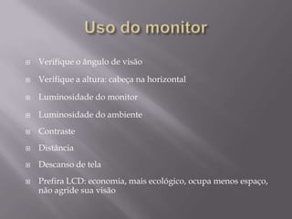    Verifique o ângulo de visão

   Verifique a altura: cabeça na horizontal

   Luminosidade do monitor

   Luminosidade do ambiente
   Contraste
   Distância
   Descanso de tela
   Prefira LCD: economia, mais ecológico, ocupa menos espaço,
    não agride sua visão
 