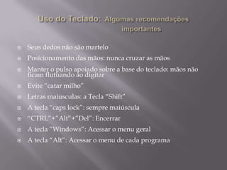    Seus dedos não são martelo
   Posicionamento das mãos: nunca cruzar as mãos
   Manter o pulso apoiado sobre a base do teclado: mãos não
    ficam flutuando ao digitar
   Evite “catar milho”
   Letras maíusculas: a Tecla “Shift”
   A tecla “caps lock”: sempre maiúscula
   “CTRL”+”Alt”+”Del”: Encerrar
   A tecla “Windows”: Acessar o menu geral
   A tecla “Alt”: Acessar o menu de cada programa
 