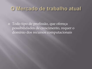    Todo tipo de profissão, que ofereça
    possibilidades de crescimento, requer o
    domínio dos recursos computacionais
 
