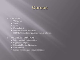    OFICINAS
     Windows
     Word
     Excel
     PowerPoint
     Internet: Usos e Recursos
     HTML: Como fazer páginas para a internet


   PALESTRAS TEMÁTICAS
       Introdução à Informática
     Segurança Digital
     Etiqueta Digital: Netqueta
     Padrão PDF
     Novas Tecnologias e seus impactos
 