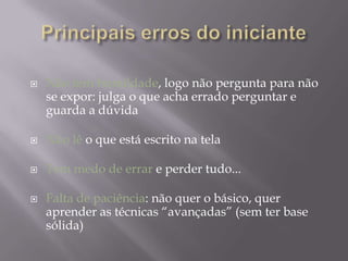    Não tem humildade, logo não pergunta para não
    se expor: julga o que acha errado perguntar e
    guarda a dúvida

   Não lê o que está escrito na tela

   Tem medo de errar e perder tudo...

   Falta de paciência: não quer o básico, quer
    aprender as técnicas “avançadas” (sem ter base
    sólida)
 