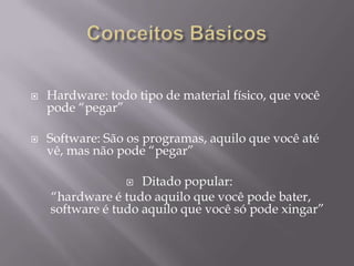    Hardware: todo tipo de material físico, que você
    pode “pegar”

   Software: São os programas, aquilo que você até
    vê, mas não pode “pegar”

                   Ditado popular:
    “hardware é tudo aquilo que você pode bater,
    software é tudo aquilo que você só pode xingar”
 