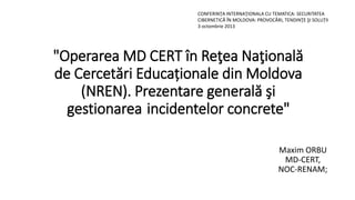 "Operarea MD CERT în Reţea Naţională
de Cercetări Educaționale din Moldova
(NREN). Prezentare generală şi
gestionarea incidentelor concrete"
Maxim ORBU
MD-CERT,
NOC-RENAM;
CONFERINŢA INTERNAŢIONALA CU TEMATICA: SECURITATEA
CIBERNETICĂ ÎN MOLDOVA: PROVOCĂRI, TENDINŢE ŞI SOLUȚII
3 octombrie 2013
 