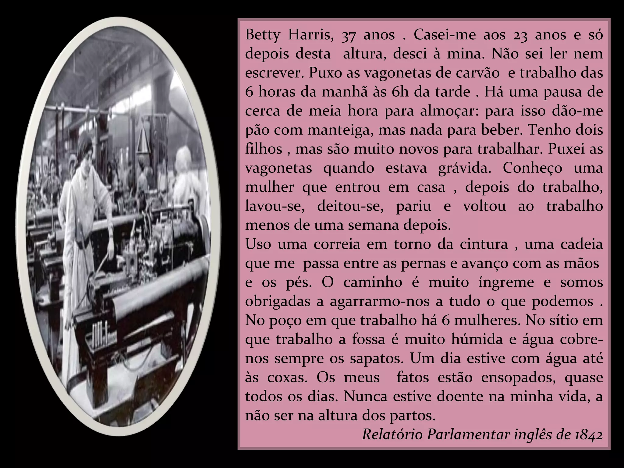 Betty Harris, 37 anos . Casei-me aos 23 anos e só depois desta  altura, desci à mina. Não sei ler nem escrever. Puxo as vagonetas de carvão  e trabalho das 6 horas da manhã às 6h da tarde . Há uma pausa de cerca de meia hora para almoçar: para isso dão-me pão com manteiga, mas nada para beber. Tenho dois filhos , mas são muito novos para trabalhar. Puxei as vagonetas quando estava grávida. Conheço uma mulher que entrou em casa , depois do trabalho, lavou-se, deitou-se, pariu e voltou ao trabalho menos de uma semana depois. Uso uma correia em torno da cintura , uma cadeia que me  passa entre as pernas e avanço com as mãos  e os pés. O caminho é muito íngreme e somos obrigadas a agarrarmo-nos a tudo o que podemos . No poço em que trabalho há 6 mulheres. No sítio em que trabalho a fossa é muito húmida e água cobre-nos sempre os sapatos. Um dia estive com água até às coxas. Os meus  fatos estão ensopados, quase todos os dias. Nunca estive doente na minha vida, a não ser na altura dos partos. Relatório Parlamentar inglês de 1842 