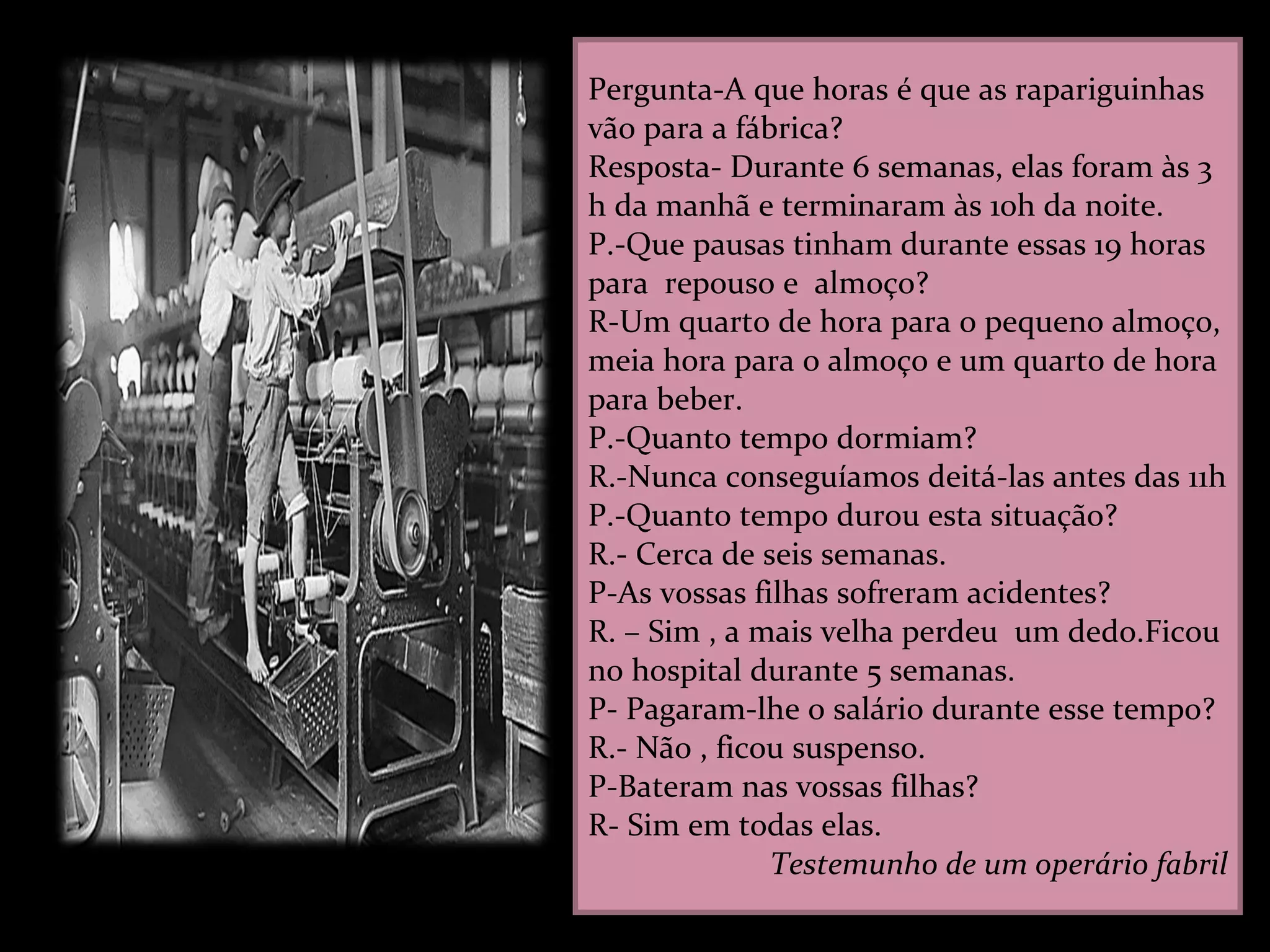 Pergunta-A que horas é que as rapariguinhas vão para a fábrica? Resposta- Durante 6 semanas, elas foram às 3 h da manhã e terminaram às 10h da noite. P.-Que pausas tinham durante essas 19 horas para  repouso e  almoço? R-Um quarto de hora para o pequeno almoço, meia hora para o almoço e um quarto de hora para beber. P.-Quanto tempo dormiam? R.-Nunca conseguíamos deitá-las antes das 11h  P.-Quanto tempo durou esta situação? R.- Cerca de seis semanas. P-As vossas filhas sofreram acidentes? R. – Sim , a mais velha perdeu  um dedo.Ficou no hospital durante 5 semanas. P- Pagaram-lhe o salário durante esse tempo? R.- Não , ficou suspenso. P-Bateram nas vossas filhas? R- Sim em todas elas. Testemunho de um operário fabril 
