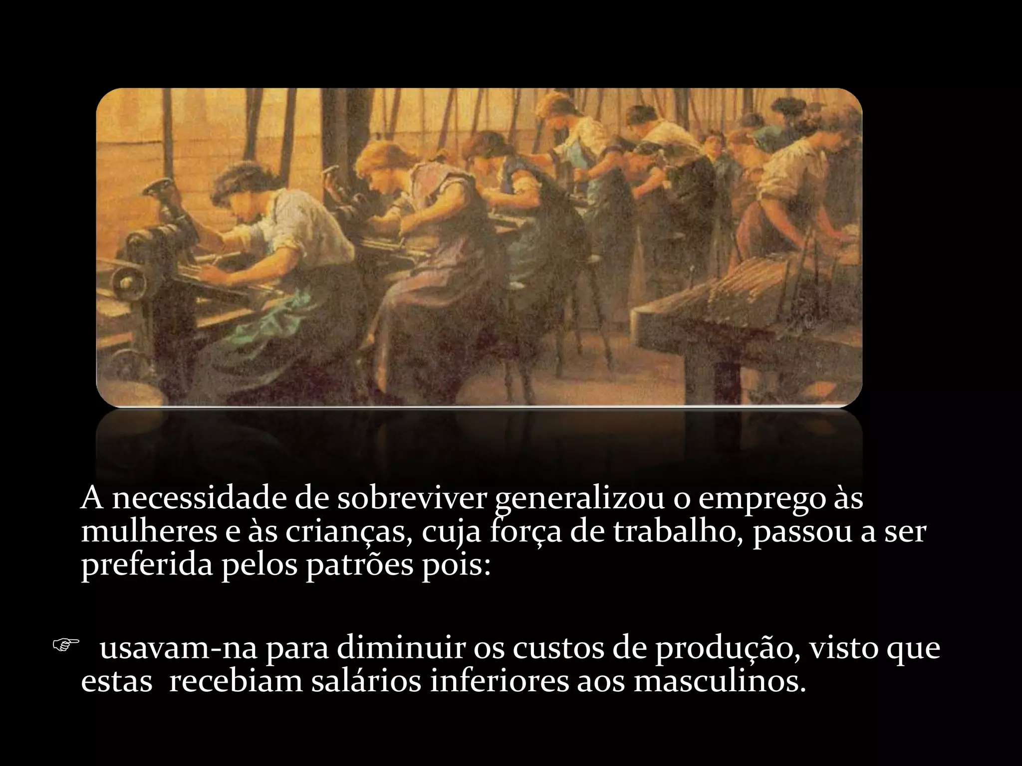A necessidade de sobreviver generalizou o emprego às mulheres e às crianças, cuja força de trabalho, passou a ser preferida pelos patrões pois:    usavam-na para diminuir os custos de produção, visto que estas  recebiam salários inferiores aos masculinos. 