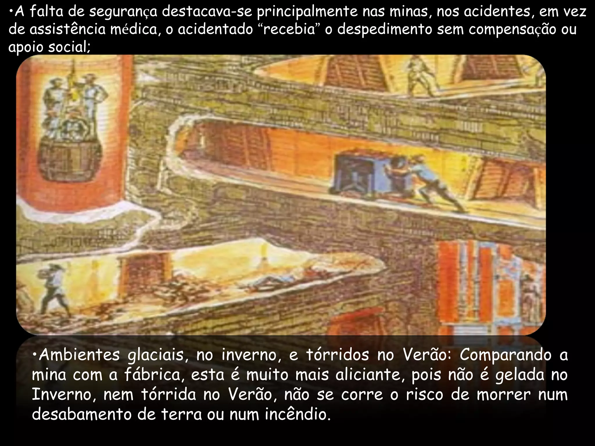A falta de seguran ç a destacava-se principalmente nas minas, nos acidentes, em vez  de assistência m é dica, o acidentado  “ recebia ”  o despedimento sem compensa ç ão ou  apoio social; Ambientes glaciais, no inverno, e tórridos no Verão: Comparando a mina com a fábrica, esta é muito mais aliciante, pois não é gelada no Inverno, nem tórrida no Verão, não se corre o risco de morrer num desabamento de terra ou num incêndio.  