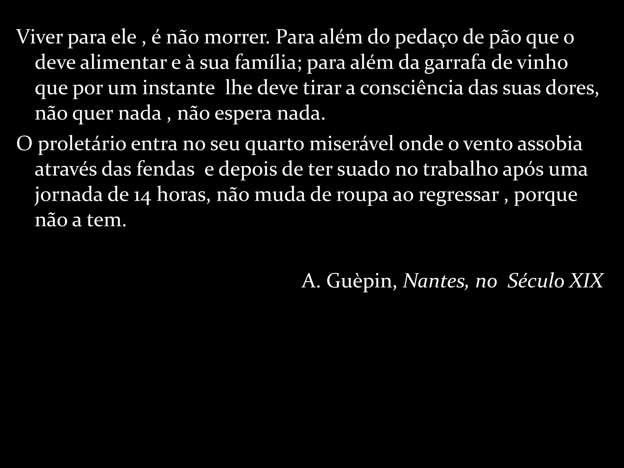 Viver para ele , é não morrer. Para além do pedaço de pão que o deve alimentar e à sua família; para além da garrafa de vinho que por um instante  lhe deve tirar a consciência das suas dores, não quer nada , não espera nada. O proletário entra no seu quarto miserável onde o vento assobia através das fendas  e depois de ter suado no trabalho após uma jornada de 14 horas, não muda de roupa ao regressar , porque não a tem.  A. Guèpin,  Nantes, no  Século XIX 