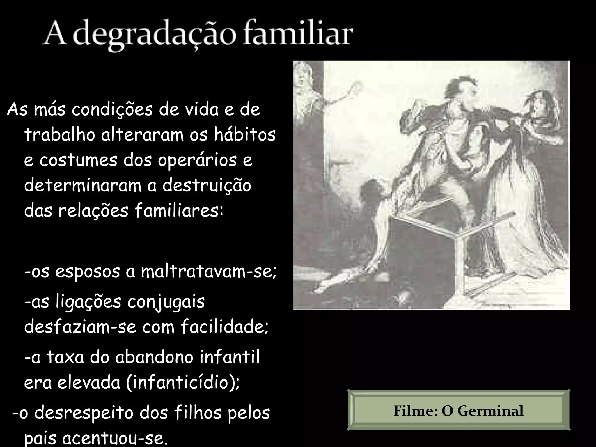 As más condições de vida e de trabalho alteraram os hábitos e costumes dos operários e determinaram a destruição das relações familiares:  -os esposos a maltratavam-se; -as ligações conjugais desfaziam-se com facilidade;  -a taxa do abandono infantil era elevada (infanticídio); -o desrespeito dos filhos pelos pais acentuou-se. Filme: O Germinal 