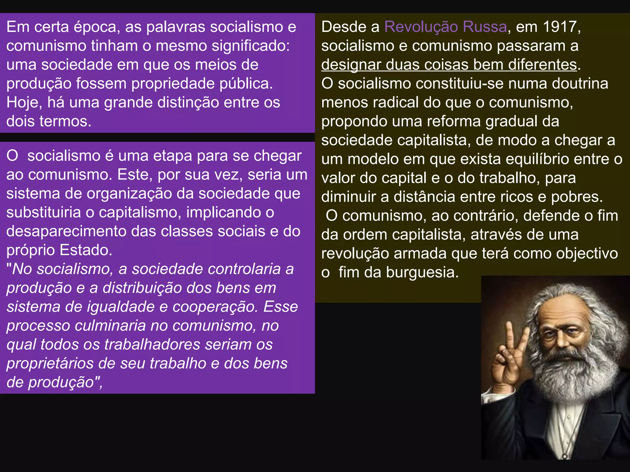 Em certa época, as palavras socialismo e comunismo tinham o mesmo significado: uma sociedade em que os meios de produção fossem propriedade pública. Hoje, há uma grande distinção entre os dois termos.  Desde a  Revolução Russa , em 1917, socialismo e comunismo passaram a  designar duas coisas bem diferentes .  O socialismo constituiu-se numa doutrina menos radical do que o comunismo, propondo uma reforma gradual da sociedade capitalista, de modo a chegar a um modelo em que exista equilíbrio entre o valor do capital e o do trabalho, para diminuir a distância entre ricos e pobres. O comunismo, ao contrário, defende o fim da ordem capitalista, através de uma revolução armada que terá como objectivo o  fim da burguesia. O  socialismo é uma etapa para se chegar ao comunismo. Este, por sua vez, seria um sistema de organização da sociedade que substituiria o capitalismo, implicando o desaparecimento das classes sociais e do próprio Estado.  " No socialismo, a sociedade controlaria a produção e a distribuição dos bens em sistema de igualdade e cooperação. Esse processo culminaria no comunismo, no qual todos os trabalhadores seriam os proprietários de seu trabalho e dos bens de produção",  