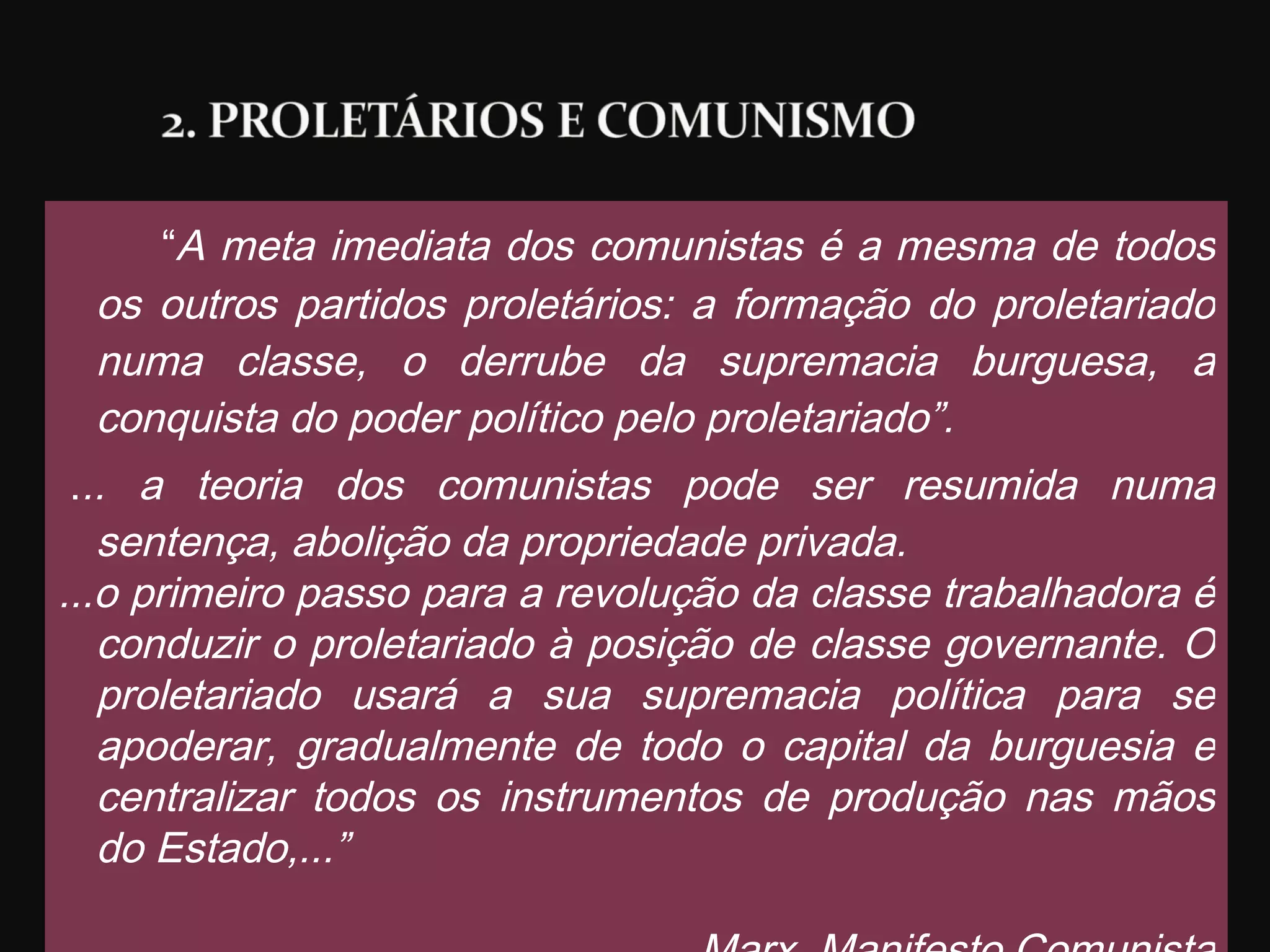 “ A meta imediata dos comunistas é a mesma de todos os outros partidos proletários: a formação do proletariado numa classe, o derrube da supremacia burguesa, a conquista do poder político pelo proletariado”.    . .. a teoria dos comunistas pode ser resumida numa sentença, abolição da propriedade privada. ...o primeiro passo para a revolução da classe trabalhadora é conduzir o proletariado à posição de classe governante. O proletariado usará a sua supremacia política para se apoderar, gradualmente de todo o capital da burguesia e centralizar todos os instrumentos de produção nas mãos do Estado,...” Marx. Manifesto Comunista 
