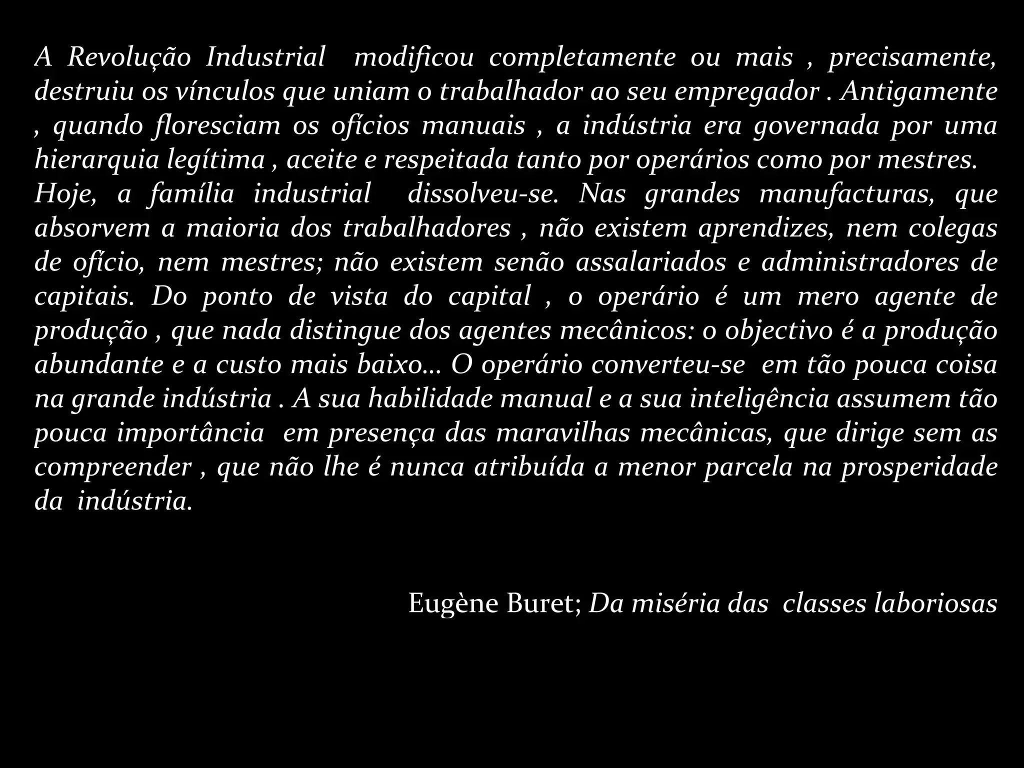 A Revolução Industrial  modificou completamente ou mais , precisamente, destruiu os vínculos que uniam o trabalhador ao seu empregador . Antigamente , quando floresciam os ofícios manuais , a indústria era governada por uma hierarquia legítima , aceite e respeitada tanto por operários como por mestres. Hoje, a família industrial  dissolveu-se. Nas grandes manufacturas, que absorvem a maioria dos trabalhadores , não existem aprendizes, nem colegas de ofício, nem mestres; não existem senão assalariados e administradores de capitais. Do ponto de vista do capital , o operário é um mero agente de produção , que nada distingue dos agentes mecânicos: o objectivo é a produção abundante e a custo mais baixo… O operário converteu-se  em tão pouca coisa na grande indústria . A sua habilidade manual e a sua inteligência assumem tão pouca importância  em presença das maravilhas mecânicas, que dirige sem as compreender , que não lhe é nunca atribuída a menor parcela na prosperidade da  indústria. Eugène Buret;  Da miséria das  classes laboriosas 