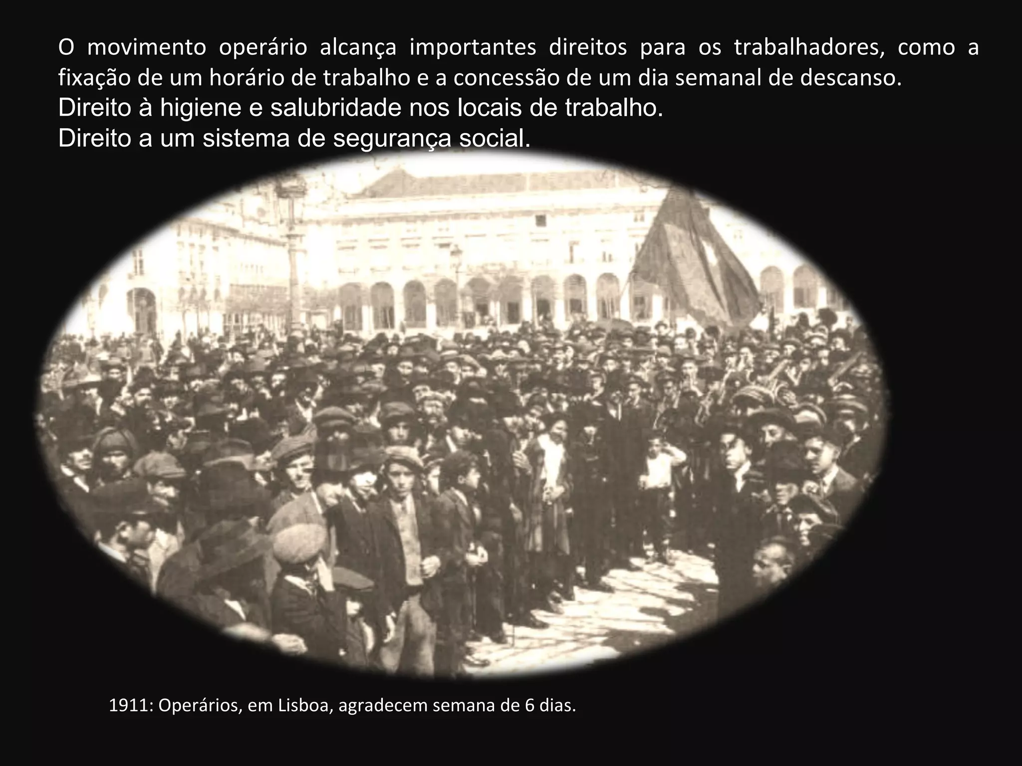 1911: Operários, em Lisboa, agradecem semana de 6 dias. O movimento operário alcança importantes direitos para os trabalhadores, como a fixação de um horário de trabalho e a concessão de um dia semanal de descanso. Direito à higiene e salubridade nos locais de trabalho. Direito a um sistema de segurança social. 