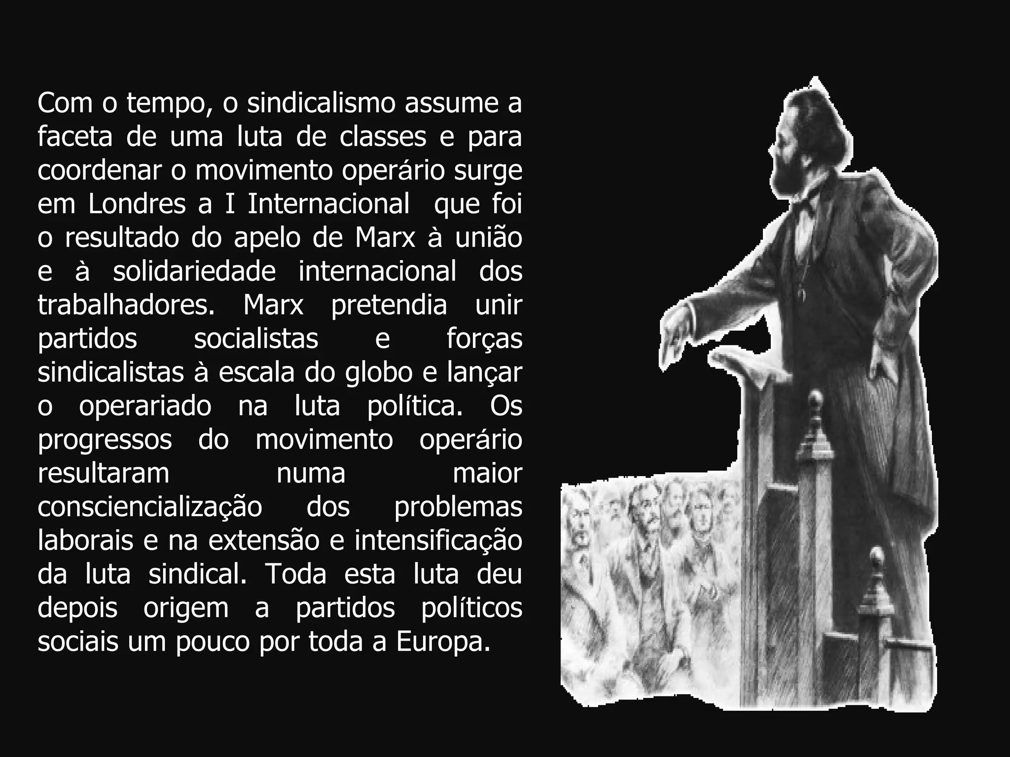 Com o tempo, o sindicalismo assume a faceta de uma luta de classes e para coordenar o movimento oper á rio surge em Londres a I Internacional  que foi o resultado do apelo de Marx  à  união e  à  solidariedade internacional dos trabalhadores. Marx pretendia unir partidos socialistas e for ç as sindicalistas  à  escala do globo e lan ç ar o operariado na luta pol í tica. Os progressos do movimento oper á rio resultaram numa maior consciencializa ç ão dos problemas laborais e na extensão e intensifica ç ão da luta sindical. Toda esta luta deu depois origem a partidos pol í ticos sociais um pouco por toda a Europa. 