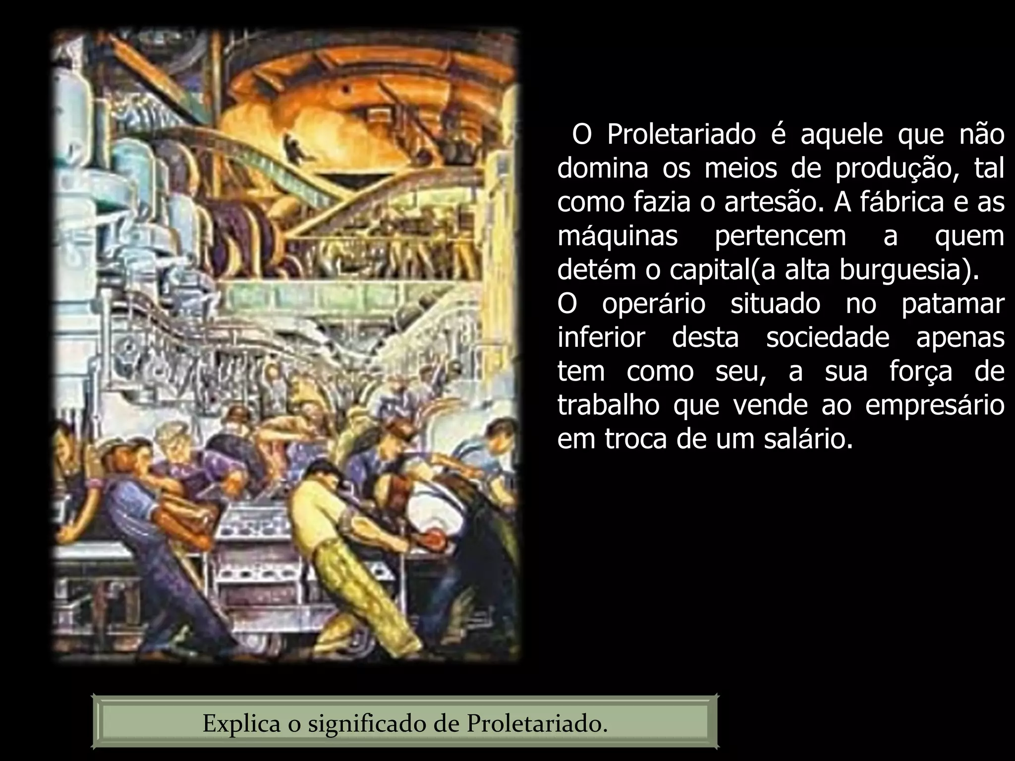 Explica o significado de Proletariado. O Proletariado é aquele que não domina os meios de produ ç ão, tal como fazia o artesão. A f á brica e as m á quinas pertencem a quem det é m o capital(a alta burguesia). O oper á rio situado no patamar inferior desta sociedade apenas tem como seu, a sua for ç a de trabalho que vende ao empres á rio em troca de um sal á rio. 