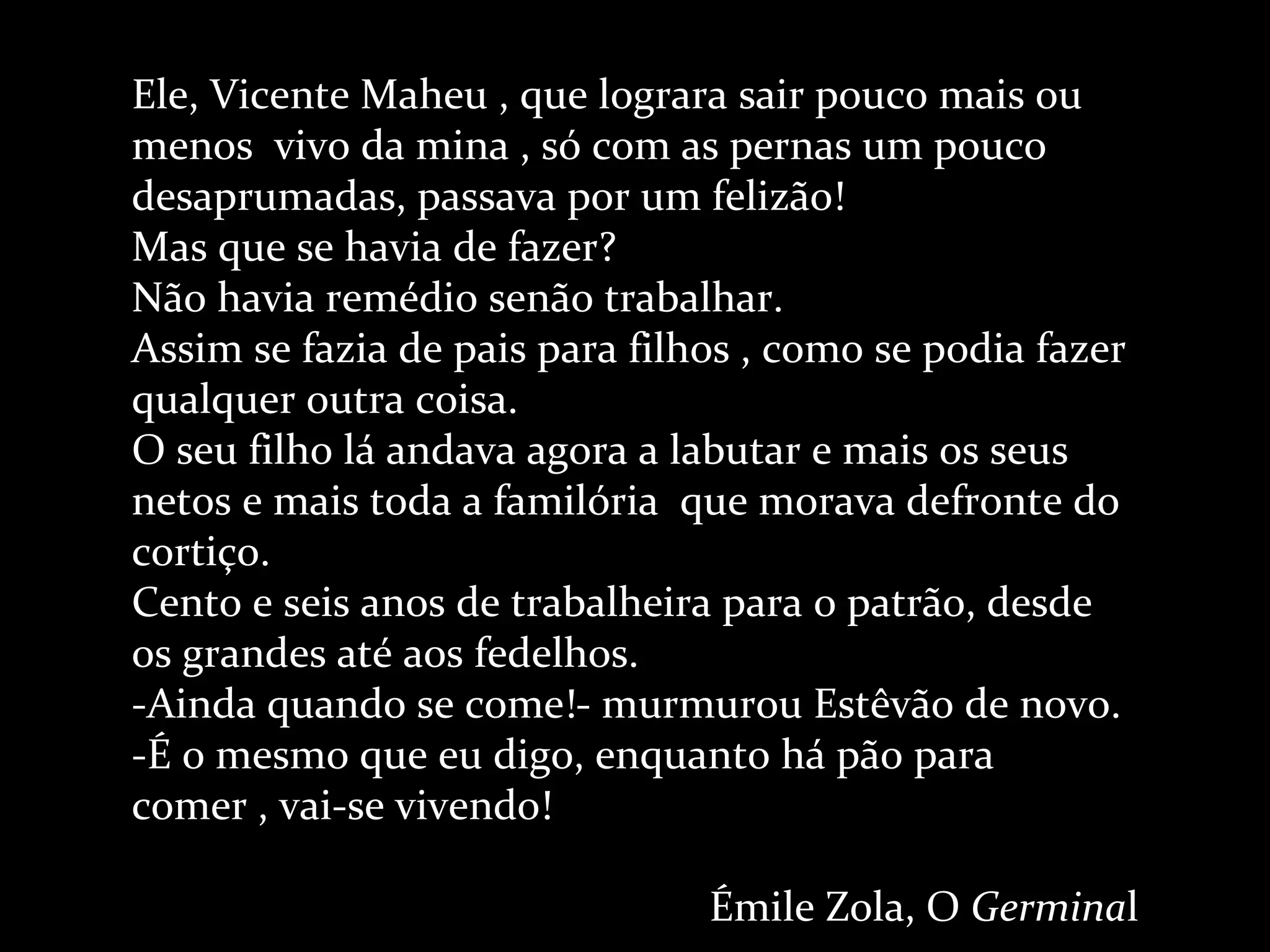 Ele, Vicente Maheu , que lograra sair pouco mais ou menos  vivo da mina , só com as pernas um pouco desaprumadas, passava por um felizão! Mas que se havia de fazer? Não havia remédio senão trabalhar. Assim se fazia de pais para filhos , como se podia fazer qualquer outra coisa. O seu filho lá andava agora a labutar e mais os seus netos e mais toda a familória  que morava defronte do cortiço. Cento e seis anos de trabalheira para o patrão, desde os grandes até aos fedelhos. -Ainda quando se come!- murmurou Estêvão de novo. -É o mesmo que eu digo, enquanto há pão para comer , vai-se vivendo! Émile Zola, O  Germina l 