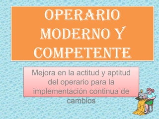 OPERARIO MODERNO Y COMPETENTE Mejora en la actitud y aptitud  del operario para la implementación continua de cambios 