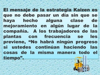 El mensaje de la estrategia Kaizen es que no debe pasar un día sin que se haya hecho alguna clase de mejoramiento en algún lugar de la compañía.  A los trabajadores de las plantas con frecuencia se les previene, “No habrá ningún progreso si ustedes continúan haciendo las cosas de la misma manera todo el tiempo”.