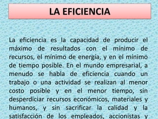 LA EFICIENCIALa eficiencia es la capacidad de producir el máximo de resultados con el mínimo de recursos, el mínimo de energía, y en el mínimo de tiempo posible. En el mundo empresarial, a menudo se habla de eficiencia cuando un trabajo o una actividad se realizan al menor costo posible y en el menor tiempo, sin desperdiciar recursos económicos, materiales y humanos, y sin sacrificar la calidad y la satisfacción de los empleados, accionistas y clientes.