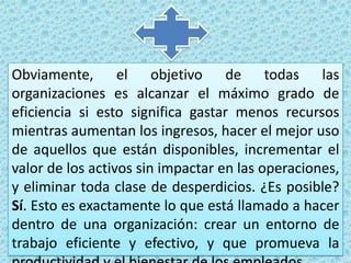Obviamente, el objetivo de todas las organizaciones es alcanzar el máximo grado de eficiencia si esto significa gastar menos recursos mientras aumentan los ingresos, hacer el mejor uso de aquellos que están disponibles, incrementar el valor de los activos sin impactar en las operaciones, y eliminar toda clase de desperdicios. ¿Es posible? Sí. Esto es exactamente lo que está llamado a hacer dentro de una organización: crear un entorno de trabajo eficiente y efectivo, y que promueva la productividad y el bienestar de los empleados.