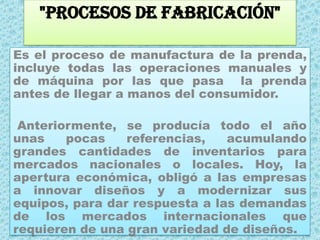 "Procesos de Fabricación"Es el proceso de manufactura de la prenda, incluye todas las operaciones manuales y de máquina por las que pasa  la prenda antes de llegar a manos del consumidor. Anteriormente, se producía todo el año unas pocas referencias, acumulando grandes cantidades de inventarios para mercados nacionales o locales. Hoy, la apertura económica, obligó a las empresas a innovar diseños y a modernizar sus equipos, para dar respuesta a las demandas de los mercados internacionales que requieren de una gran variedad de diseños.