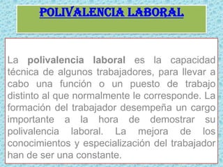 Polivalencia laboralLa polivalencia laboral es la capacidad técnica de algunos trabajadores, para llevar a cabo una función o un puesto de trabajo distinto al que normalmente le corresponde. La formación del trabajador desempeña un cargo importante a la hora de demostrar su polivalencia laboral. La mejora de los conocimientos y especialización del trabajador han de ser una constante.