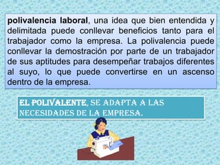 polivalencia laboral, una idea que bien entendida y delimitada puede conllevar beneficios tanto para el trabajador como la empresa. La polivalencia puede conllevar la demostración por parte de un trabajador de sus aptitudes para desempeñar trabajos diferentes al suyo, lo que puede convertirse en un ascenso dentro de la empresa.EL polivalente, se adapta a las necesidades de la empresa.