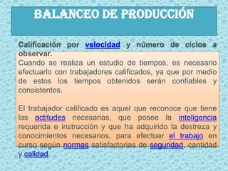 BALANCEO DE PRODUCCIÓNCalificación por velocidad y número de ciclos a observar.Cuando se realiza un estudio de tiempos, es necesario efectuarlo con trabajadores calificados, ya que por medio de estos los tiempos obtenidos serán confiables y consistentes.El trabajador calificado es aquel que reconoce que tiene las actitudes necesarias, que posee la inteligencia requerida e instrucción y que ha adquirido la destreza y conocimientos necesarios, para efectuar el trabajo en curso según normas satisfactorias de seguridad, cantidad y calidad.